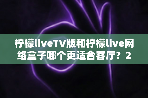柠檬liveTV版和柠檬live网络盒子哪个更适合客厅?2025年家庭大屏观影最全选购对比指南 柠檬liveTV版和柠檬live网络盒子哪个更适合客厅?2025年家庭大屏观影最全选购对比指南