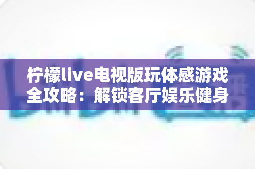 柠檬live电视版玩体感游戏全攻略:解锁客厅娱乐健身新方式,全家一起动起来 柠檬live电视版玩体感游戏全攻略:解锁客厅娱乐健身新方式,全家一起动起来
