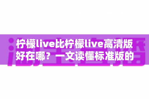 柠檬live比柠檬live高清版好在哪？一文读懂标准版的核心优势与选购指南