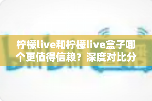 柠檬live和柠檬live盒子哪个更值得信赖?深度对比分析与安全选购全指南 柠檬live和柠檬live盒子哪个更值得信赖?深度对比分析与安全选购全指南
