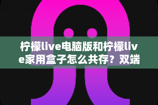 柠檬live电脑版和柠檬live家用盒子怎么共存?双端同享的全能使用指南 柠檬live电脑版和柠檬live家用盒子怎么共存?双端同享的全能使用指南