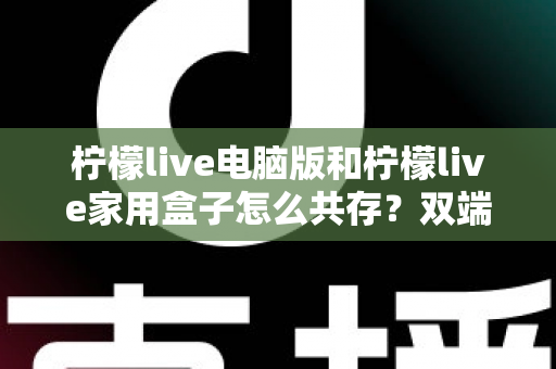 柠檬live电脑版和柠檬live家用盒子怎么共存?双端同享的全能使用指南 柠檬live电脑版和柠檬live家用盒子怎么共存?双端同享的全能使用指南