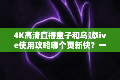 4K高清直播盒子和乌贼live使用攻略哪个更新快？一文读懂更新机制与选购建议
