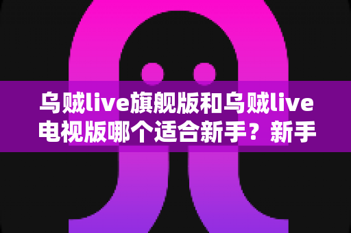 乌贼live旗舰版和乌贼live电视版哪个适合新手？新手选版避坑指南与深度对比解析