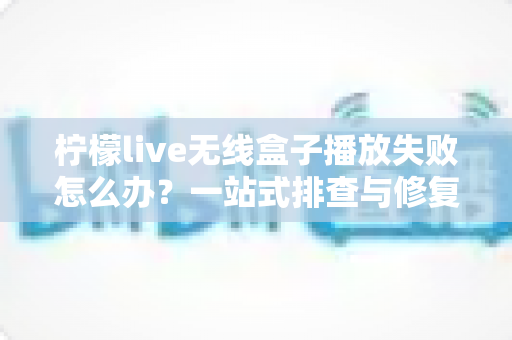 柠檬live无线盒子播放失败怎么办?一站式排查与修复完全指南 柠檬live无线盒子播放失败怎么办?一站式排查与修复完全指南