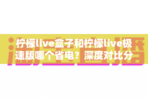 柠檬live盒子和柠檬live极速版哪个省电?深度对比分析与省电实用指南全解析 柠檬live盒子和柠檬live极速版哪个省电?深度对比分析与省电实用指南全解析