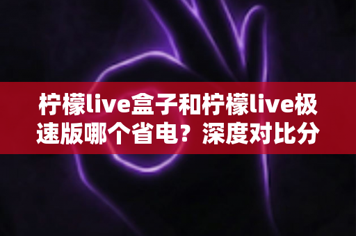 柠檬live盒子和柠檬live极速版哪个省电？深度对比分析与省电实用指南全解析