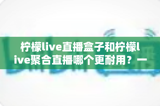 柠檬live直播盒子和柠檬live聚合直播哪个更耐用？一篇文章帮你算清“寿命账”