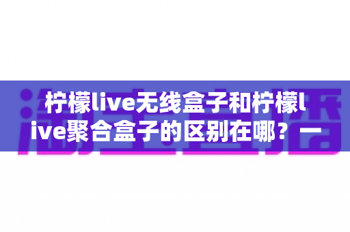 柠檬live无线盒子和柠檬live聚合盒子的区别在哪？一文读懂两者差异、功能对比与选购建议