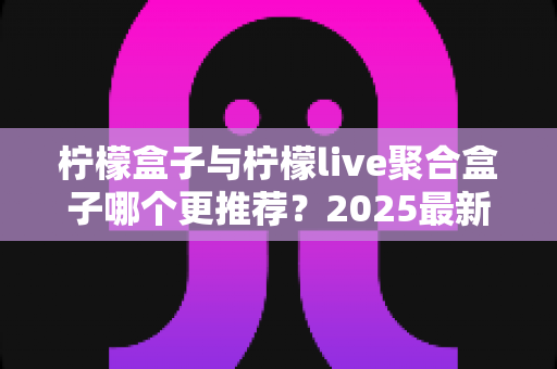 柠檬盒子与柠檬live聚合盒子哪个更推荐？2025最新深度对比评测与选购指南