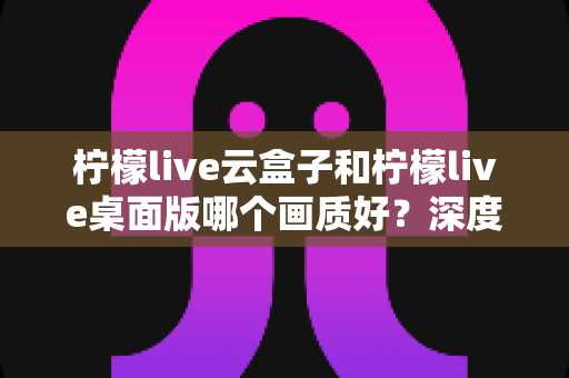 柠檬live云盒子和柠檬live桌面版哪个画质好?深度对比解析与画质优化全攻略 柠檬live云盒子和柠檬live桌面版哪个画质好?深度对比解析与画质优化全攻略