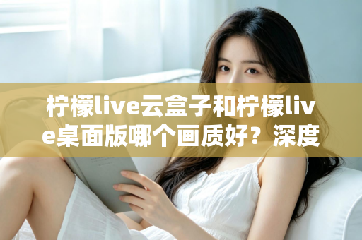 柠檬live云盒子和柠檬live桌面版哪个画质好?深度对比解析与画质优化全攻略 柠檬live云盒子和柠檬live桌面版哪个画质好?深度对比解析与画质优化全攻略