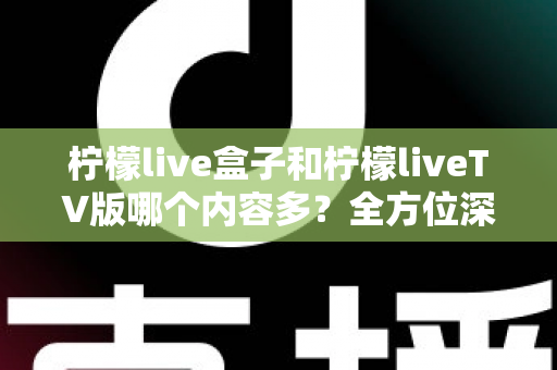 柠檬live盒子和柠檬liveTV版哪个内容多？全方位深度对比解析帮你选对版本