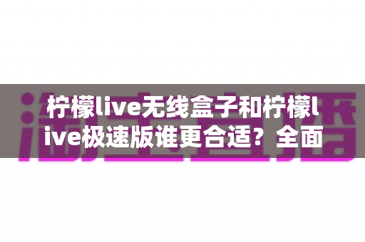柠檬live无线盒子和柠檬live极速版谁更合适?全面对比帮你选出最适合的直播利器 柠檬live无线盒子和柠檬live极速版谁更合适?全面对比帮你选出最适合的直播利器