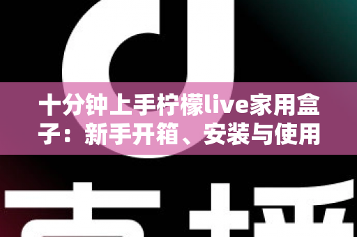十分钟上手柠檬live家用盒子:新手开箱、安装与使用全攻略 十分钟上手柠檬live家用盒子:新手开箱、安装与使用全攻略