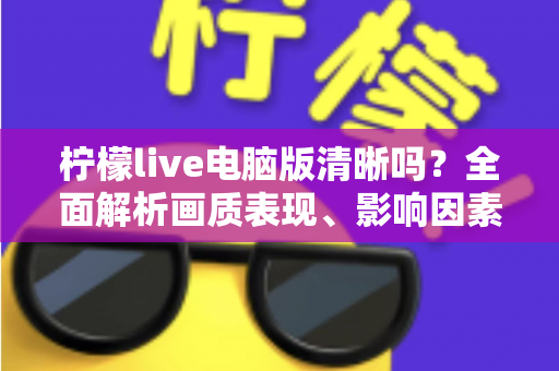 柠檬live电脑版清晰吗？全面解析画质表现、影响因素与实用优化技巧