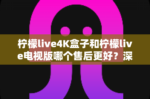 柠檬live4K盒子和柠檬live电视版哪个售后更好?深度对比解析与选购全攻略 柠檬live4K盒子和柠檬live电视版哪个售后更好?深度对比解析与选购全攻略