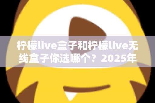 柠檬live盒子和柠檬live无线盒子你选哪个？2025年最值得收藏的选购避坑指南，帮你一次买对不后悔
