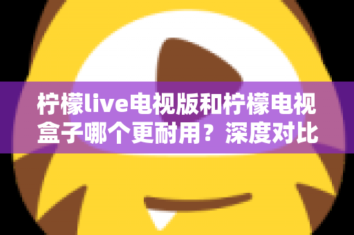 柠檬live电视版和柠檬电视盒子哪个更耐用?深度对比分析与实用选购指南 柠檬live电视版和柠檬电视盒子哪个更耐用?深度对比分析与实用选购指南