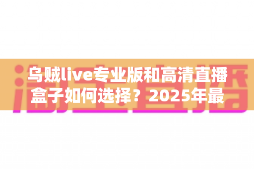 乌贼live专业版和高清直播盒子如何选择?2025年最新选购攻略与避坑指南全解析 乌贼live专业版和高清直播盒子如何选择?2025年最新选购攻略与避坑指南全解析