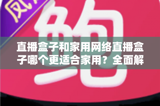 直播盒子和家用网络直播盒子哪个更适合家用？全面解析两者区别与家庭选购实战指南