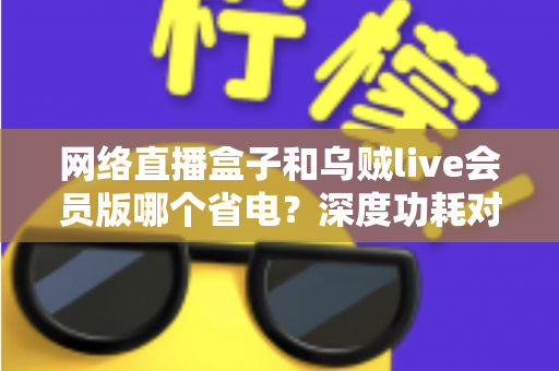 网络直播盒子和乌贼live会员版哪个省电？深度功耗对比与省电选购全指南