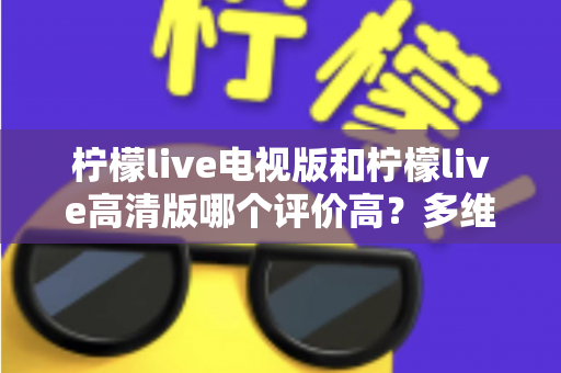 柠檬live电视版和柠檬live高清版哪个评价高？多维度深度对比帮你选对版本