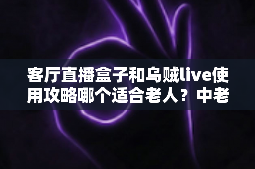 客厅直播盒子和乌贼live使用攻略哪个适合老人？中老年用户选择指南全解析