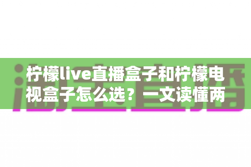 柠檬live直播盒子和柠檬电视盒子怎么选?一文读懂两大热门电视盒子的区别与选购攻略 柠檬live直播盒子和柠檬电视盒子怎么选?一文读懂两大热门电视盒子的区别与选购攻略