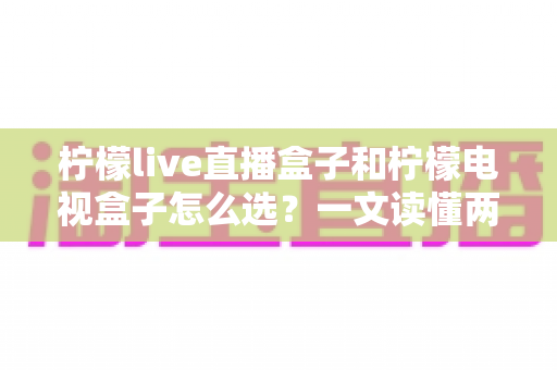 柠檬live直播盒子和柠檬电视盒子怎么选？一文读懂两大热门电视盒子的区别与选购攻略
