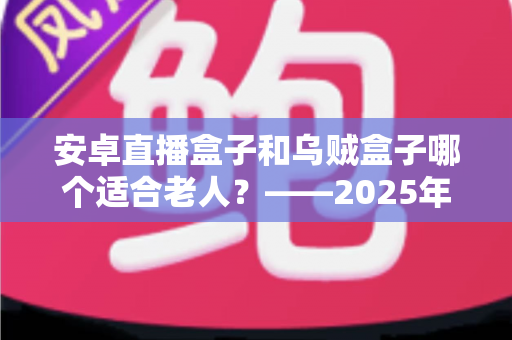 安卓直播盒子和乌贼盒子哪个适合老人？——2025年子女必看的孝心电视盒子选购全攻略