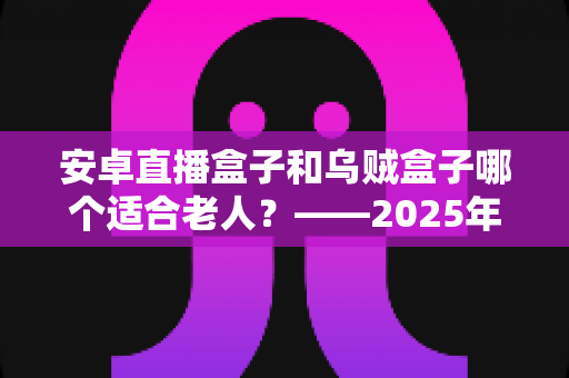 安卓直播盒子和乌贼盒子哪个适合老人？——2025年子女必看的孝心电视盒子选购全攻略