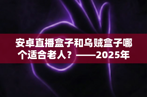 安卓直播盒子和乌贼盒子哪个适合老人？——2025年子女必看的孝心电视盒子选购全攻略