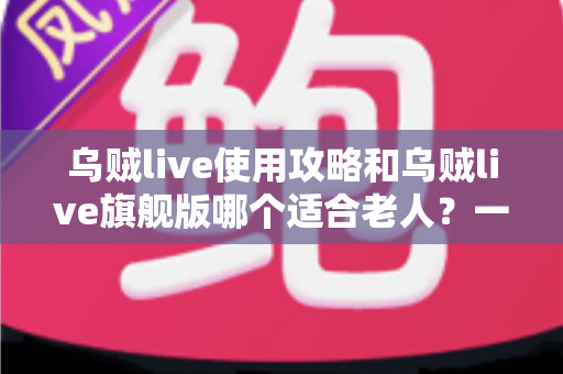 乌贼live使用攻略和乌贼live旗舰版哪个适合老人？一篇写给长辈与子女的完整选择指南