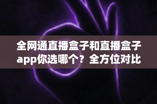 全网通直播盒子和直播盒子app你选哪个?全方位对比帮你找到最适合的直播方案 全网通直播盒子和直播盒子app你选哪个?全方位对比帮你找到最适合的直播方案