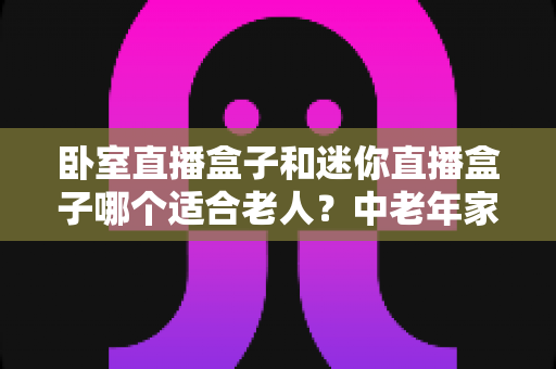 卧室直播盒子和迷你直播盒子哪个适合老人？中老年家庭选购直播盒子的实用指南