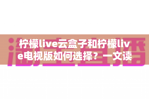 柠檬live云盒子和柠檬live电视版如何选择？一文读懂两者差异与选购技巧