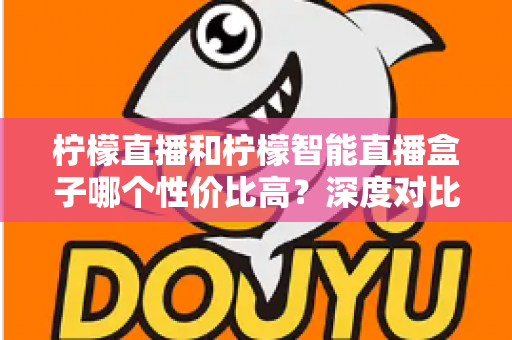 柠檬直播和柠檬智能直播盒子哪个性价比高?深度对比评测与选购全指南 柠檬直播和柠檬智能直播盒子哪个性价比高?深度对比评测与选购全指南