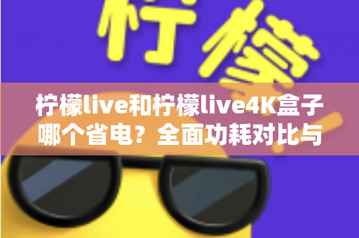柠檬live和柠檬live4K盒子哪个省电？全面功耗对比与省电使用指南