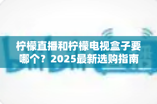 柠檬直播和柠檬电视盒子要哪个?2025最新选购指南与全方位深度对比 柠檬直播和柠檬电视盒子要哪个?2025最新选购指南与全方位深度对比