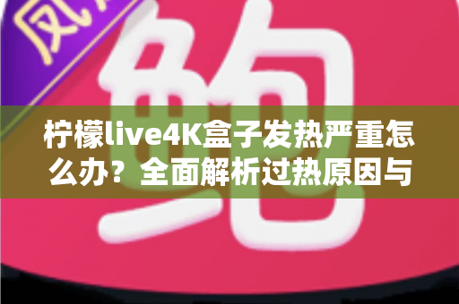 柠檬live4K盒子发热严重怎么办？全面解析过热原因与高效降温方案，让您的观影体验重回清凉稳定