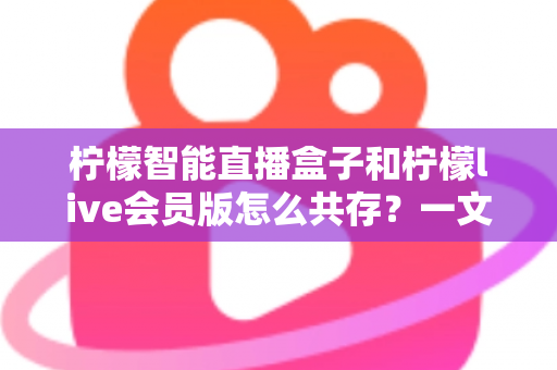 柠檬智能直播盒子和柠檬live会员版怎么共存?一文学会双版本安装与使用全攻略 柠檬智能直播盒子和柠檬live会员版怎么共存?一文学会双版本安装与使用全攻略