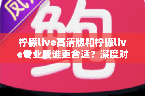 柠檬live高清版和柠檬live专业版谁更合适？深度对比分析帮你选对版本