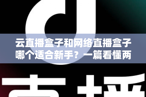 云直播盒子和网络直播盒子哪个适合新手？一篇看懂两种直播设备的核心区别与选购指南