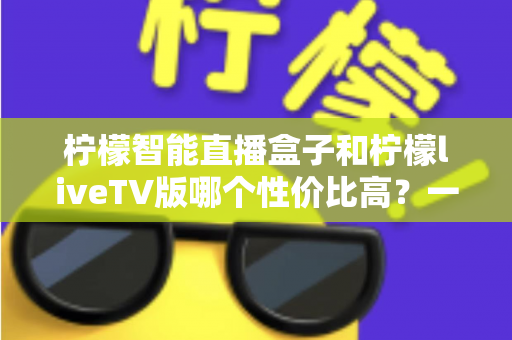 柠檬智能直播盒子和柠檬liveTV版哪个性价比高?一文看懂两者差异与选购建议 柠檬智能直播盒子和柠檬liveTV版哪个性价比高?一文看懂两者差异与选购建议