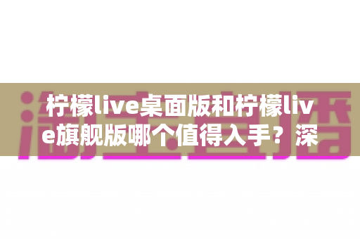 柠檬live桌面版和柠檬live旗舰版哪个值得入手?深度对比帮你选出最适合的版本 柠檬live桌面版和柠檬live旗舰版哪个值得入手?深度对比帮你选出最适合的版本