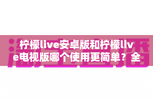 柠檬live安卓版和柠檬live电视版哪个使用更简单？全方位易用性对比与选购指南助你轻松上手