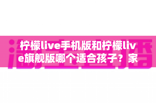 柠檬live手机版和柠檬live旗舰版哪个适合孩子？家长必读的版本选择全攻略