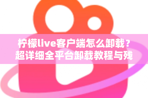 柠檬live客户端怎么卸载?超详细全平台卸载教程与残留清理指南 柠檬live客户端怎么卸载?超详细全平台卸载教程与残留清理指南