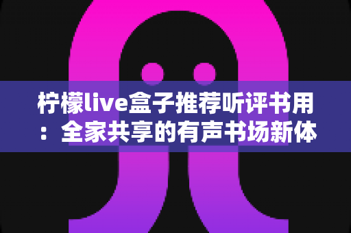 柠檬live盒子推荐听评书用：全家共享的有声书场新体验